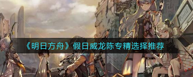 《明日方舟》假日威龙陈专精选择推荐