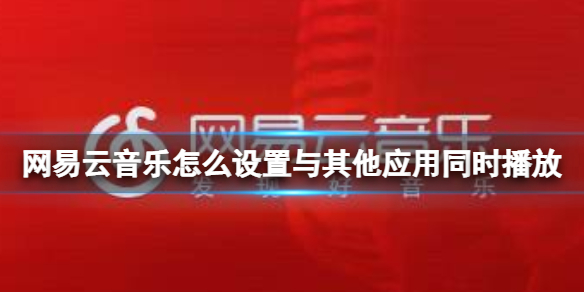 网易云音乐怎么设置与其他应用同时播放 网易云音乐同时播放设置方法介绍