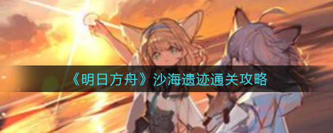 《明日方舟》沙海遗迹通关攻略