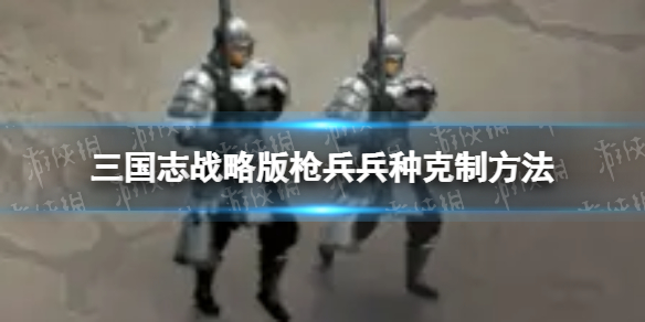 三国志战略版枪兵兵种怎么克制 三国志战略版枪兵兵种克制方法