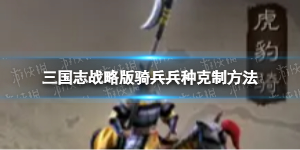 三国志战略版骑兵兵种怎么克制 三国志战略版骑兵兵种克制方法