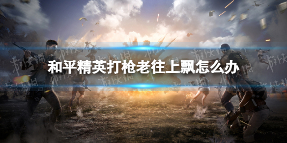 和平精英打枪老往上飘怎么办 和平精英压枪技巧推荐