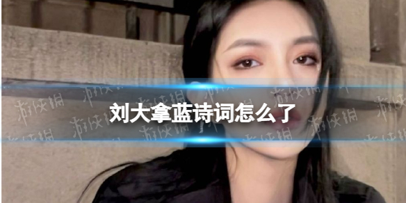 抖音网红刘大拿蓝诗词怎么了