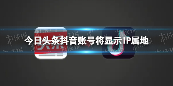 抖音将显示ip属地 今日头条抖音账号将显示IP属地