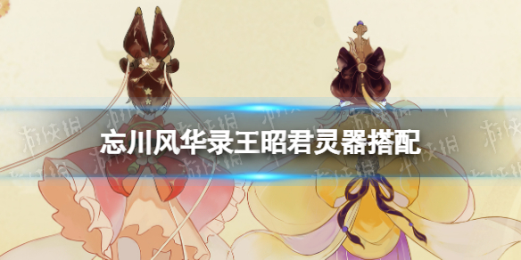 忘川风华录王昭君灵器搭配 忘川风华录王昭君灵器选择