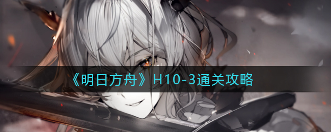 《明日方舟》H10-3通关攻略