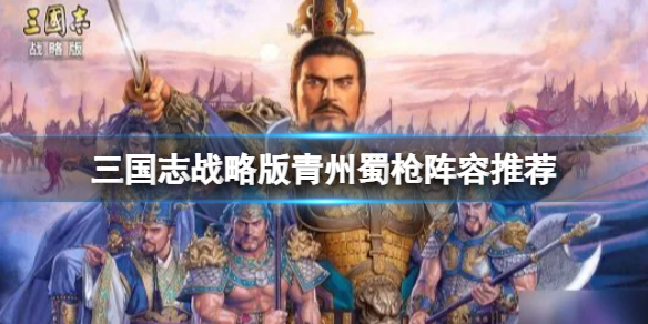 三国志战略版青州蜀枪阵容推荐 三国志战略版关羽马超关银屏阵容搭配