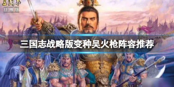 三国志战略版变种吴火枪阵容推荐 三国志战略版陆逊程普周泰阵容搭配