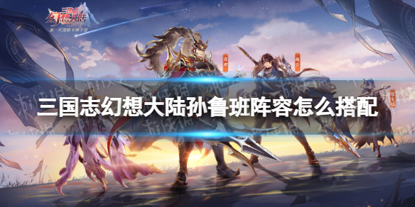 三国志幻想大陆孙鲁班阵容怎么搭配 三国志幻想大陆孙鲁班技能阵容搭配攻略