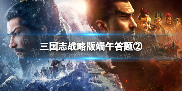 三国志战略版端午答题第二天 三国志战略版2022端午节答题第二天答案