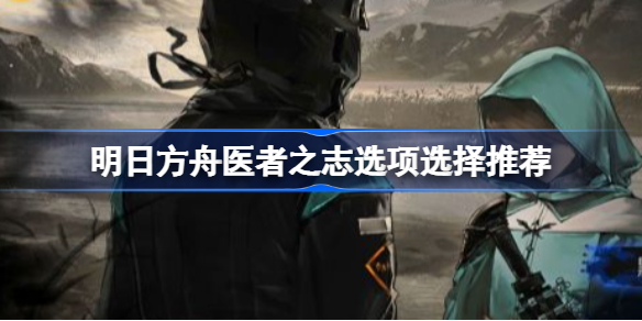 明日方舟医者之志选项选择推荐-明日方舟医者之志怎么选择