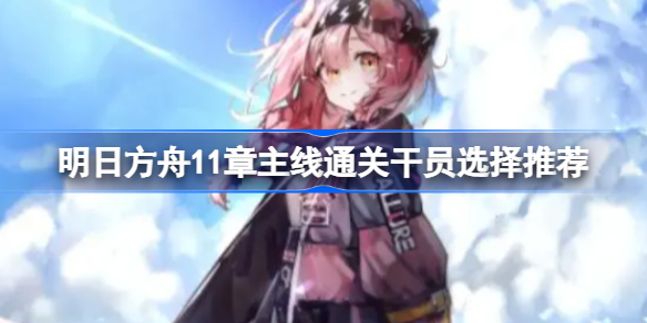 明日方舟11章主线通关干员选择推荐-明日方舟11章主线该用什么干员应对敌人