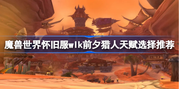 魔兽世界怀旧服wlk前夕猎人天赋选择推荐-wlk前夕猎人天赋怎么选