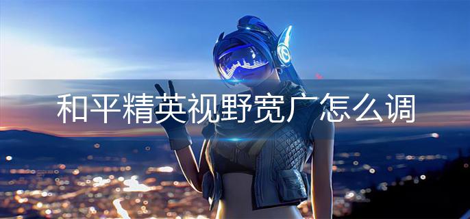 和平精英视野宽广怎么调
