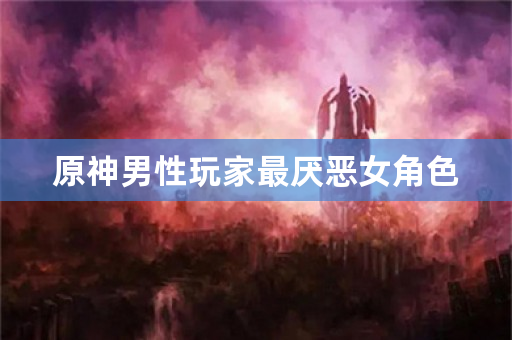 原神男性玩家最厌恶女角色