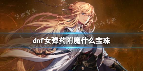 《dnf》2024女弹药完美附魔宝珠推荐_ 女弹药附魔什么宝珠？