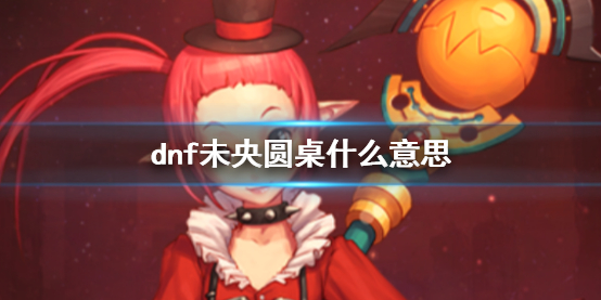 《dnf》未央圆桌意思介绍