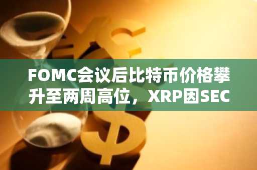 FOMC会议后比特币价格攀升至两周高位，XRP因SEC诉讼获胜飙升8%