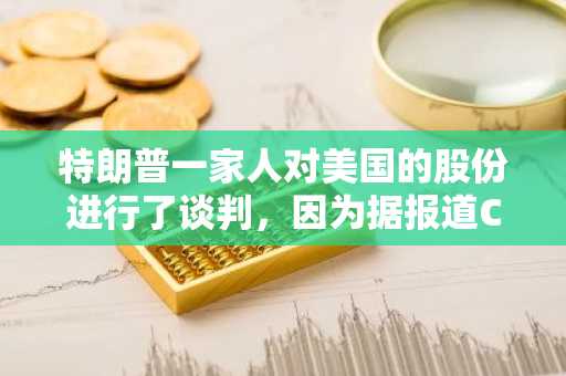特朗普一家人对美国的股份进行了谈判，因为据报道CZ寻求赦免