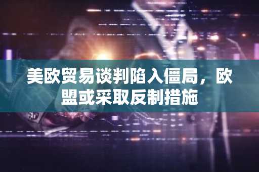 美欧贸易谈判陷入僵局，欧盟或采取反制措施-第1张图片-