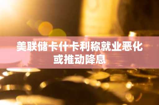 美联储卡什卡利称就业恶化或推动降息