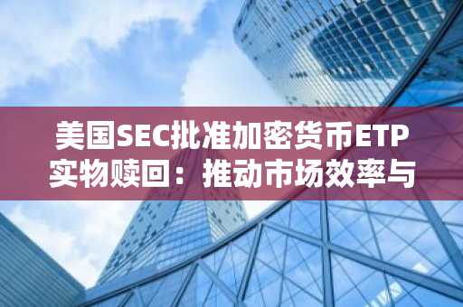 美国SEC批准加密货币ETP实物赎回：推动市场效率与机构参与-第1张图片