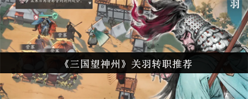 三国望神州关羽转职什么好 三国望神州关羽转职推荐